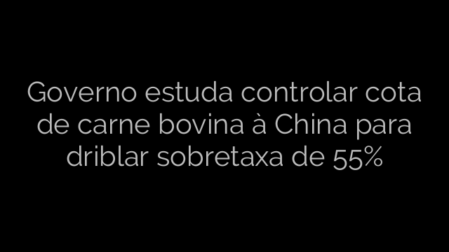 ​Governo estuda controlar cota de carne bovina à China para driblar sobretaxa de 55% 